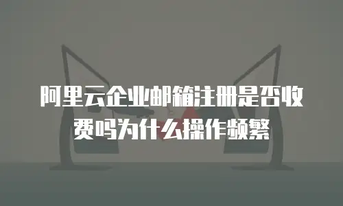 阿里云企业邮箱注册是否收费吗为什么操作频繁