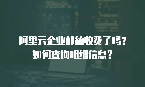 阿里云企业邮箱收费了吗？如何查询明细信息？