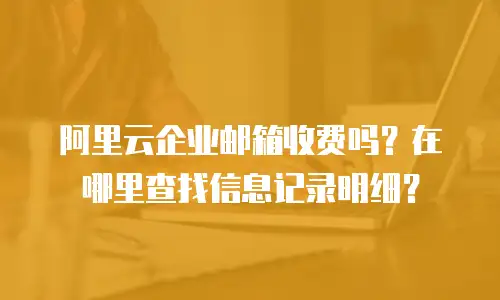 阿里云企业邮箱收费吗？在哪里查找信息记录明细？