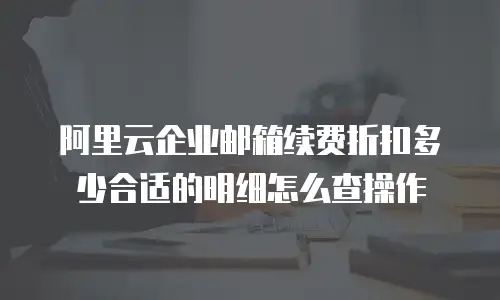 阿里云企业邮箱续费折扣多少合适的明细怎么查操作