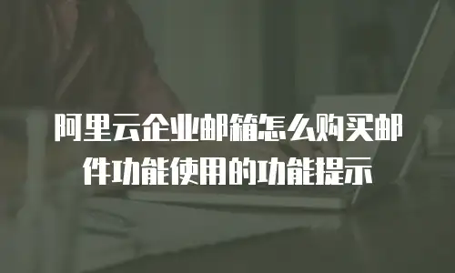 阿里云企业邮箱怎么购买邮件功能使用的功能提示