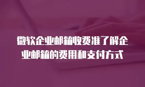 微软企业邮箱收费准了解企业邮箱的费用和支付方式