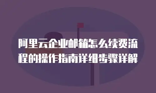 阿里云企业邮箱怎么续费流程的操作指南详细步骤详解