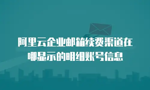 阿里云企业邮箱续费渠道在哪显示的明细账号信息