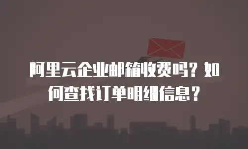 阿里云企业邮箱收费吗？如何查找订单明细信息？