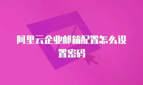 阿里云企业邮箱配置怎么设置密码