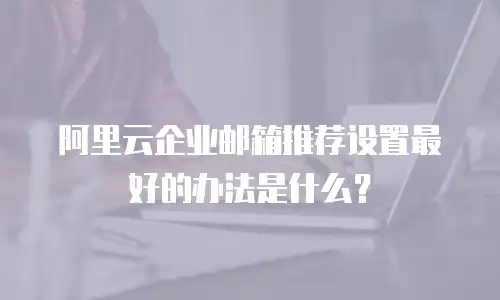 阿里云企业邮箱推荐设置最好的办法是什么？