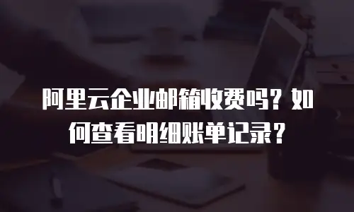 阿里云企业邮箱收费吗？如何查看明细账单记录？