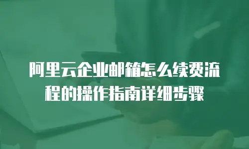 阿里云企业邮箱怎么续费流程的操作指南详细步骤