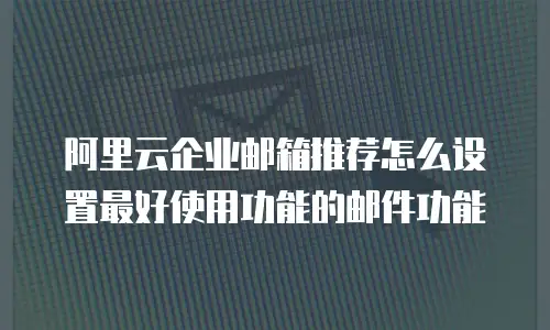 阿里云企业邮箱推荐怎么设置最好使用功能的邮件功能