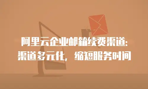 阿里云企业邮箱续费渠道：渠道多元化，缩短服务时间