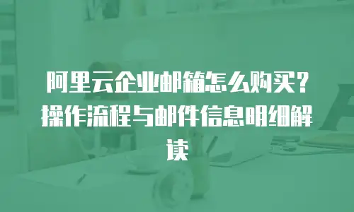 阿里云企业邮箱怎么购买？操作流程与邮件信息明细解读