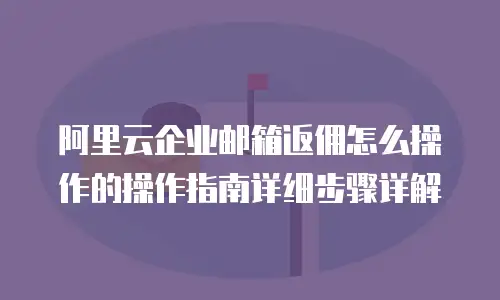 阿里云企业邮箱返佣怎么操作的操作指南详细步骤详解