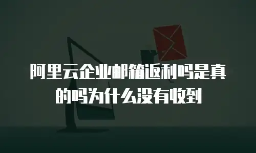 阿里云企业邮箱返利吗是真的吗为什么没有收到