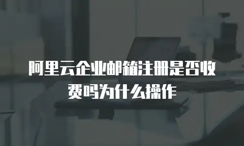 阿里云企业邮箱注册是否收费吗为什么操作