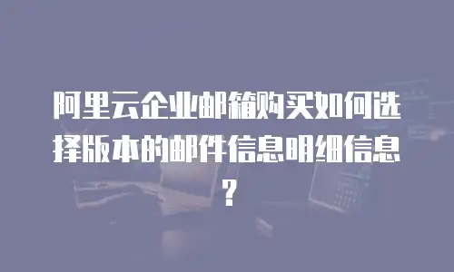 阿里云企业邮箱购买如何选择版本的邮件信息明细信息？