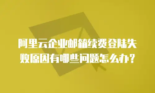 阿里云企业邮箱续费登陆失败原因有哪些问题怎么办？