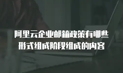 阿里云企业邮箱政策有哪些形式组成阶段组成的内容
