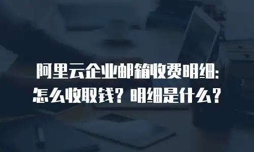 阿里云企业邮箱收费明细：怎么收取钱？明细是什么？