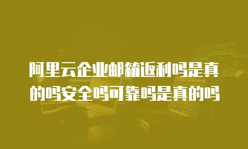 阿里云企业邮箱返利吗是真的吗安全吗可靠吗是真的吗