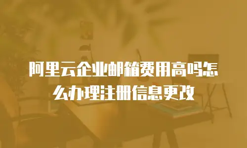 阿里云企业邮箱费用高吗怎么办理注册信息更改