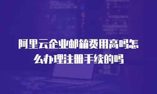 阿里云企业邮箱费用高吗怎么办理注册手续的吗