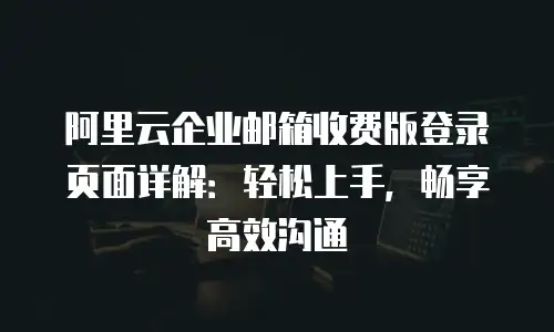 阿里云企业邮箱收费版登录页面详解：轻松上手，畅享高效沟通