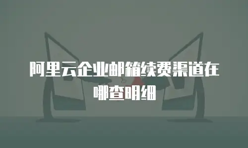 阿里云企业邮箱续费渠道在哪查明细