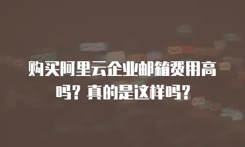 购买阿里云企业邮箱费用高吗？真的是这样吗？