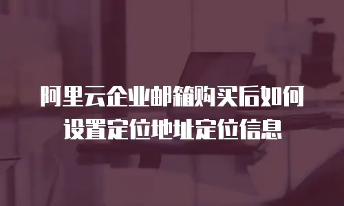 阿里云企业邮箱购买后如何设置定位地址定位信息