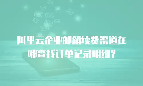 阿里云企业邮箱续费渠道在哪查找订单记录明细？
