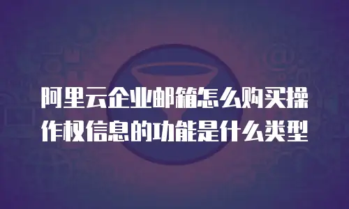 阿里云企业邮箱怎么购买操作权信息的功能是什么类型