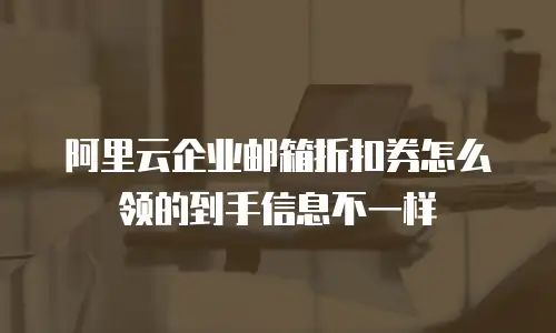 阿里云企业邮箱折扣券怎么领的到手信息不一样
