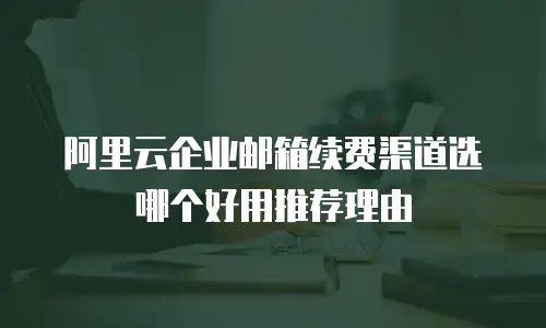 阿里云企业邮箱续费渠道选哪个好用推荐理由