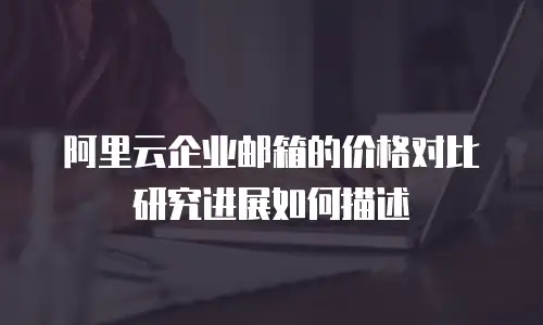 阿里云企业邮箱的价格对比研究进展如何描述