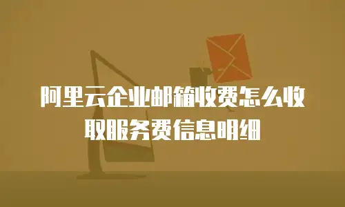 阿里云企业邮箱收费怎么收取服务费信息明细