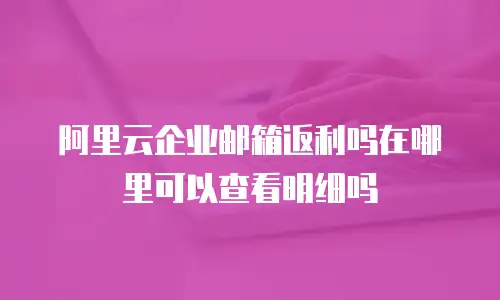 阿里云企业邮箱返利吗在哪里可以查看明细吗