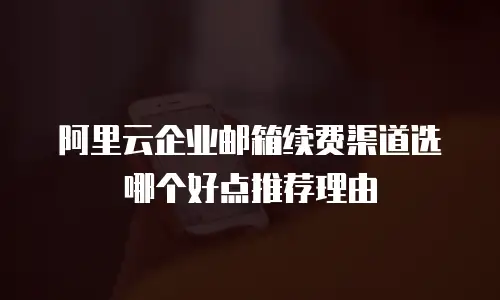 阿里云企业邮箱续费渠道选哪个好点推荐理由