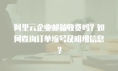 阿里云企业邮箱收费吗?如何查询订单编号及明细信息?