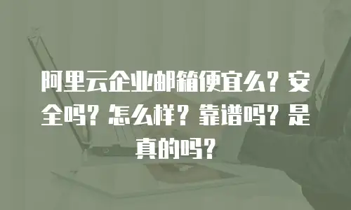 阿里云企业邮箱便宜么？安全吗？怎么样？靠谱吗？是真的吗？