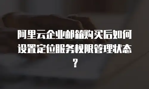 阿里云企业邮箱购买后如何设置定位服务权限管理状态？