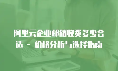阿里云企业邮箱收费多少合适 - 价格分析与选择指南