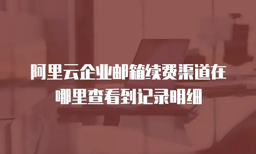 阿里云企业邮箱续费渠道在哪里查看到记录明细