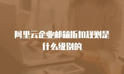 阿里云企业邮箱折扣规则是什么级别的