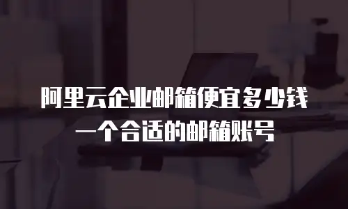 阿里云企业邮箱便宜多少钱一个合适的邮箱账号