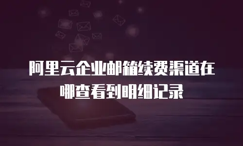 阿里云企业邮箱续费渠道在哪查看到明细记录