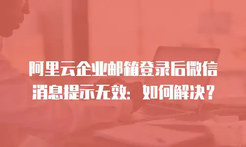 阿里云企业邮箱登录后微信消息提示无效：如何解决？