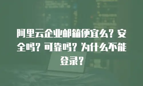阿里云企业邮箱便宜么？安全吗？可靠吗？为什么不能登录？