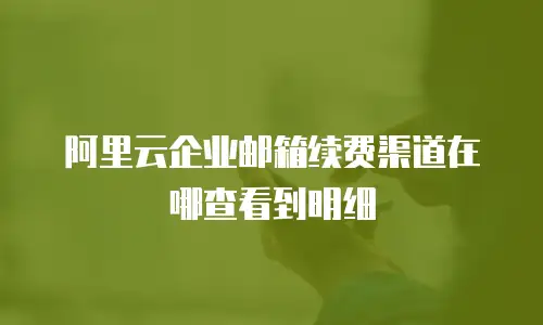 阿里云企业邮箱续费渠道在哪查看到明细