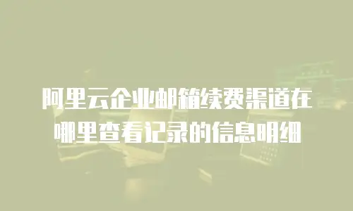 阿里云企业邮箱续费渠道在哪里查看记录的信息明细